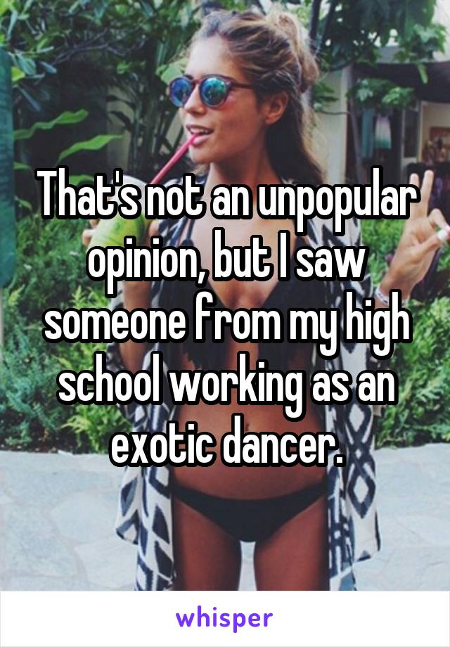That's not an unpopular opinion, but I saw someone from my high school working as an exotic dancer.