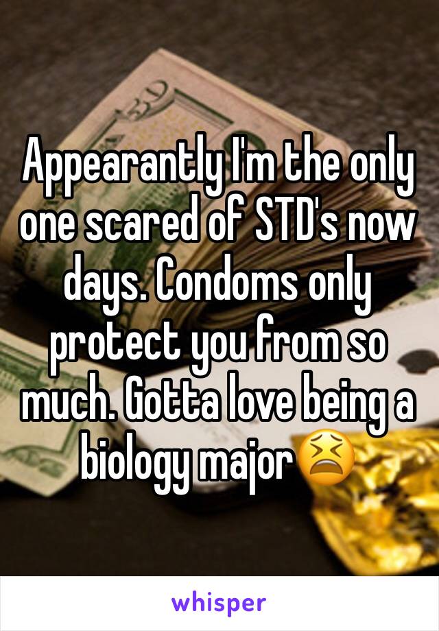 Appearantly I'm the only one scared of STD's now days. Condoms only protect you from so much. Gotta love being a biology major😫