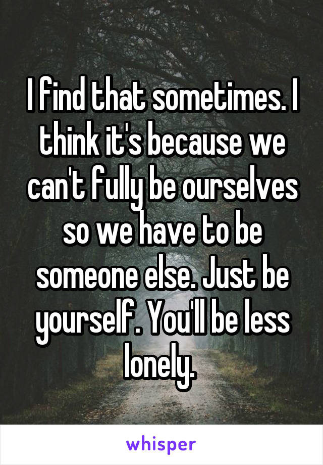 I find that sometimes. I think it's because we can't fully be ourselves so we have to be someone else. Just be yourself. You'll be less lonely. 