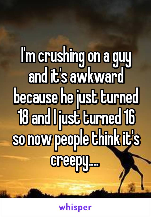 I'm crushing on a guy and it's awkward because he just turned 18 and I just turned 16 so now people think it's creepy.... 