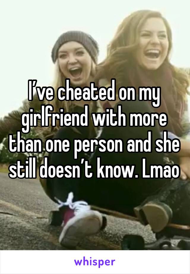 I’ve cheated on my girlfriend with more than one person and she still doesn’t know. Lmao