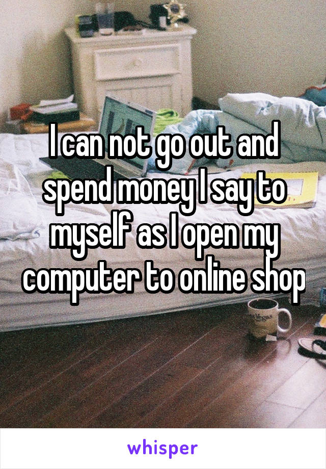 I can not go out and spend money I say to myself as I open my computer to online shop 