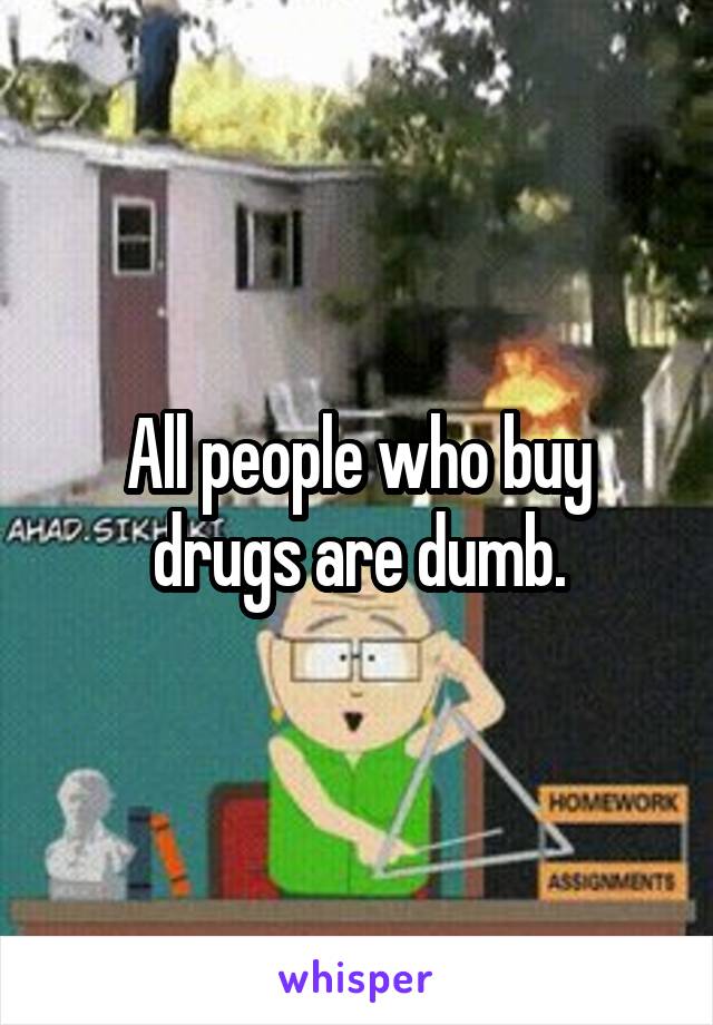 All people who buy drugs are dumb.