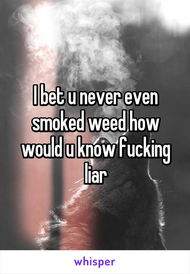I bet u never even smoked weed how would u know fucking liar