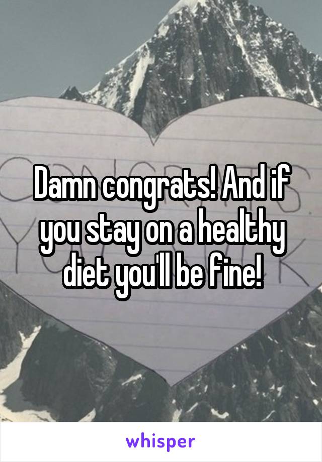 Damn congrats! And if you stay on a healthy diet you'll be fine!
