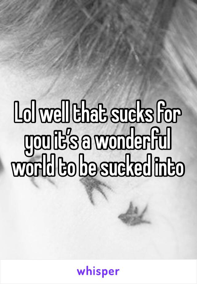 Lol well that sucks for you it’s a wonderful world to be sucked into 