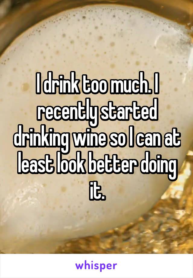 I drink too much. I recently started drinking wine so I can at least look better doing it.