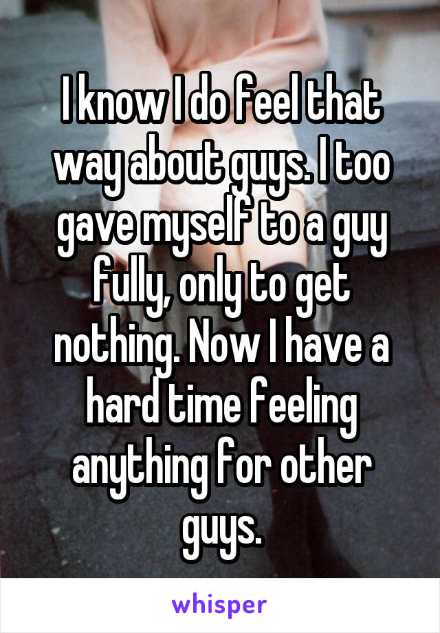 I know I do feel that way about guys. I too gave myself to a guy fully, only to get nothing. Now I have a hard time feeling anything for other guys.