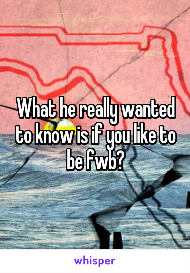 What he really wanted to know is if you like to be fwb?