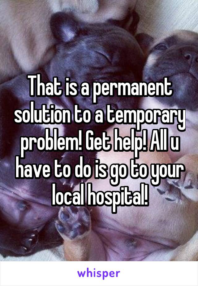 That is a permanent solution to a temporary problem! Get help! All u have to do is go to your local hospital!