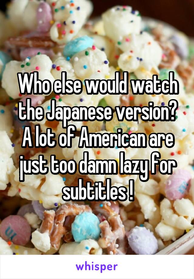 Who else would watch the Japanese version? A lot of American are just too damn lazy for subtitles !