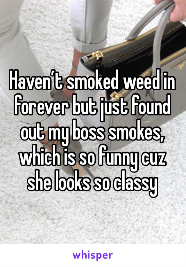 Haven’t smoked weed in forever but just found out my boss smokes, which is so funny cuz she looks so classy