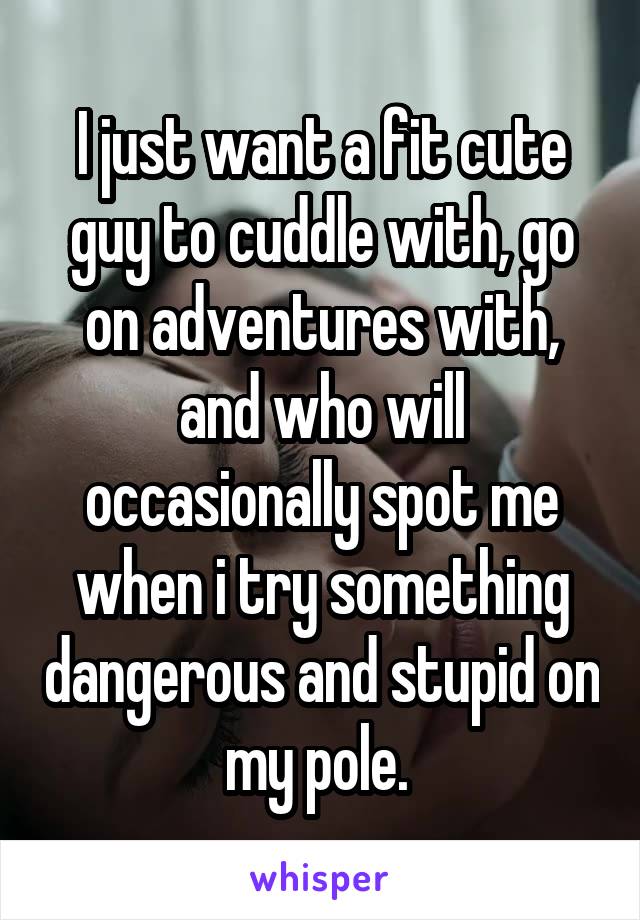 I just want a fit cute guy to cuddle with, go on adventures with, and who will occasionally spot me when i try something dangerous and stupid on my pole. 