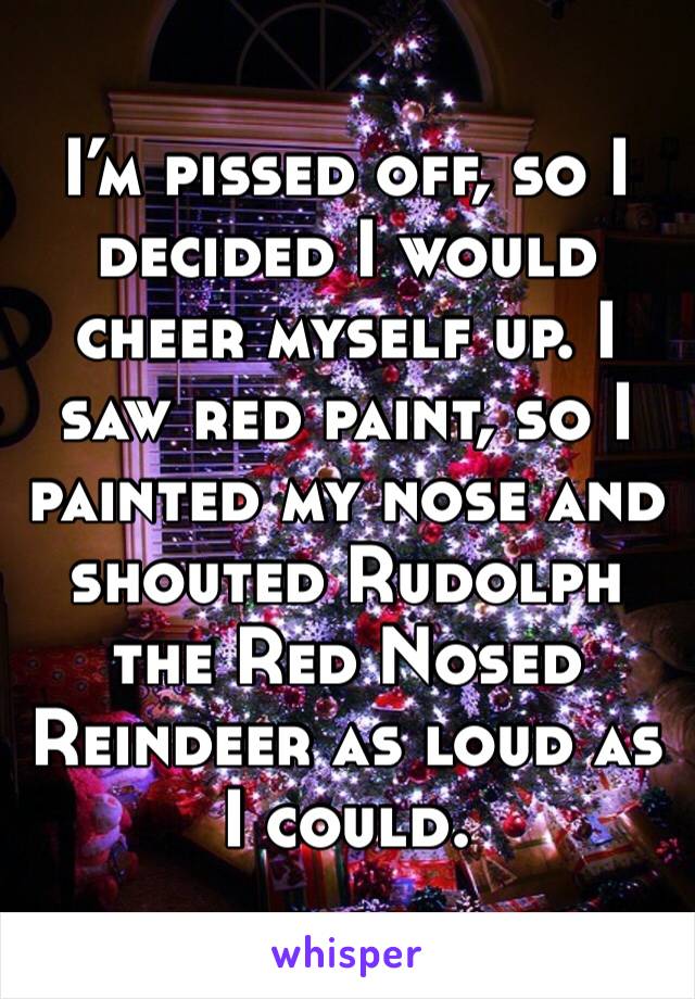 I’m pissed off, so I decided I would cheer myself up. I saw red paint, so I painted my nose and shouted Rudolph the Red Nosed Reindeer as loud as I could. 