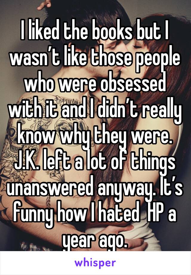 I liked the books but I wasn’t like those people who were obsessed with it and I didn’t really know why they were. J.K. left a lot of things unanswered anyway. It’s funny how I hated  HP a year ago.