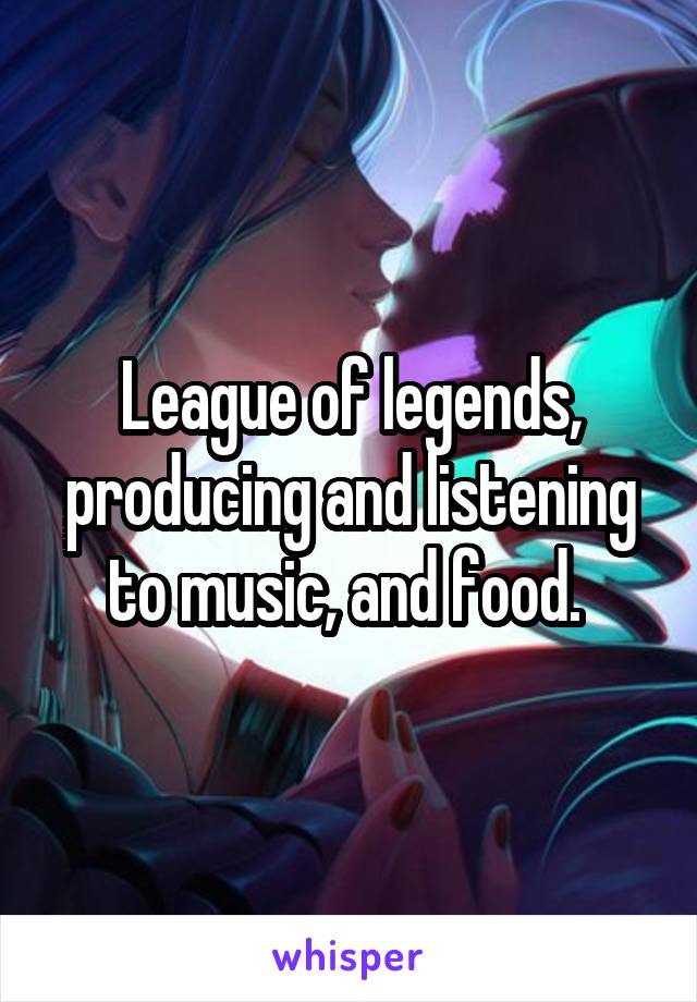League of legends, producing and listening to music, and food. 