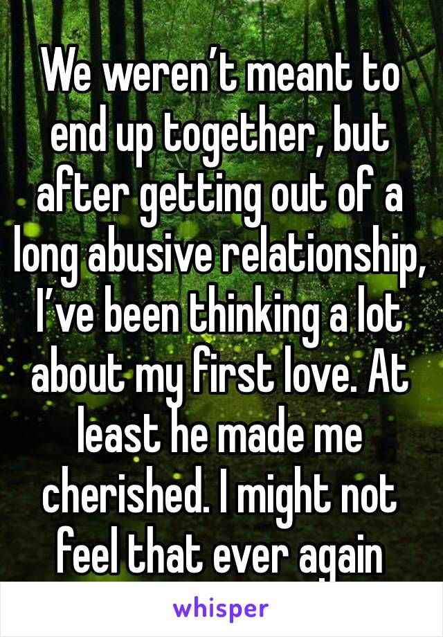 We weren’t meant to end up together, but after getting out of a long abusive relationship, I’ve been thinking a lot about my first love. At least he made me cherished. I might not feel that ever again