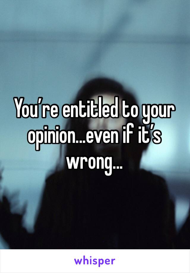 You’re entitled to your opinion...even if it’s wrong...