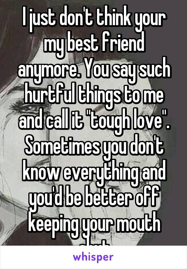 I just don't think your my best friend anymore. You say such hurtful things to me and call it "tough love". Sometimes you don't know everything and you'd be better off keeping your mouth shut