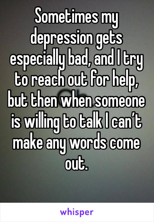 Sometimes my depression gets especially bad, and I try to reach out for help, but then when someone is willing to talk I can’t make any words come out. 