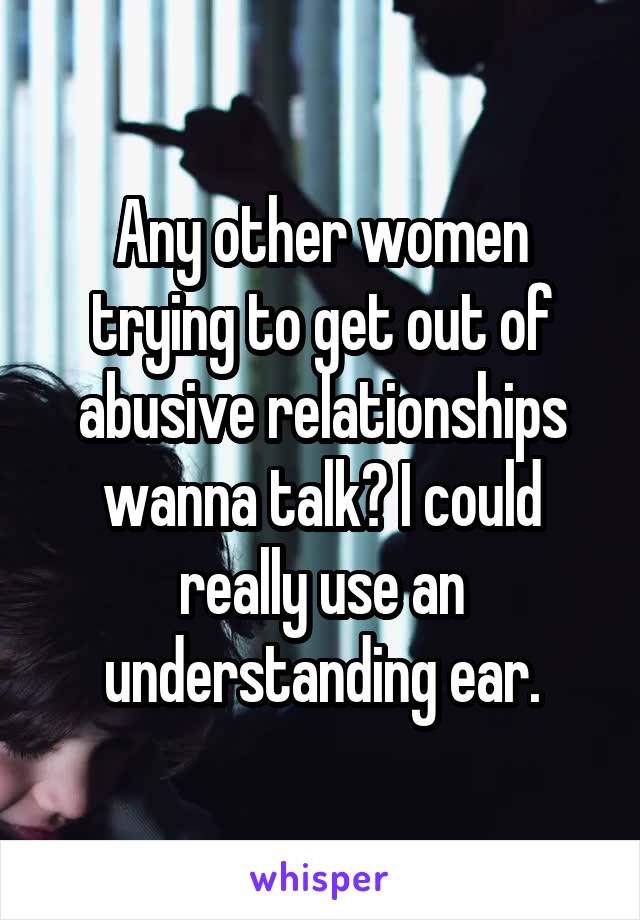 Any other women trying to get out of abusive relationships wanna talk? I could really use an understanding ear.