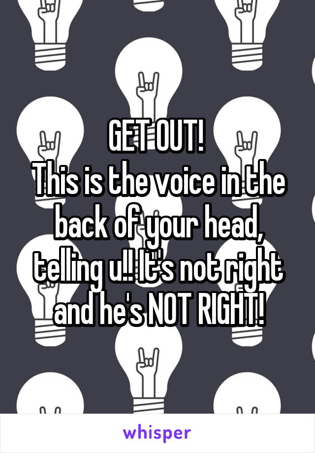 GET OUT! 
This is the voice in the back of your head, telling u!! It's not right and he's NOT RIGHT!