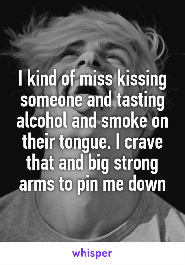 I kind of miss kissing someone and tasting alcohol and smoke on their tongue. I crave that and big strong arms to pin me down