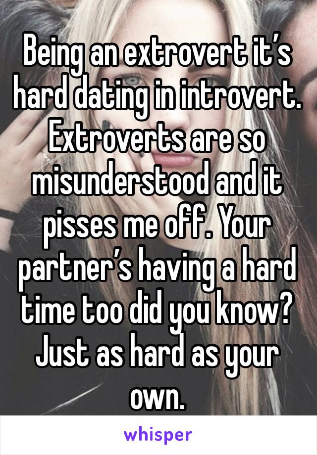 Being an extrovert it’s hard dating in introvert. Extroverts are so misunderstood and it pisses me off. Your partner’s having a hard time too did you know? Just as hard as your own.