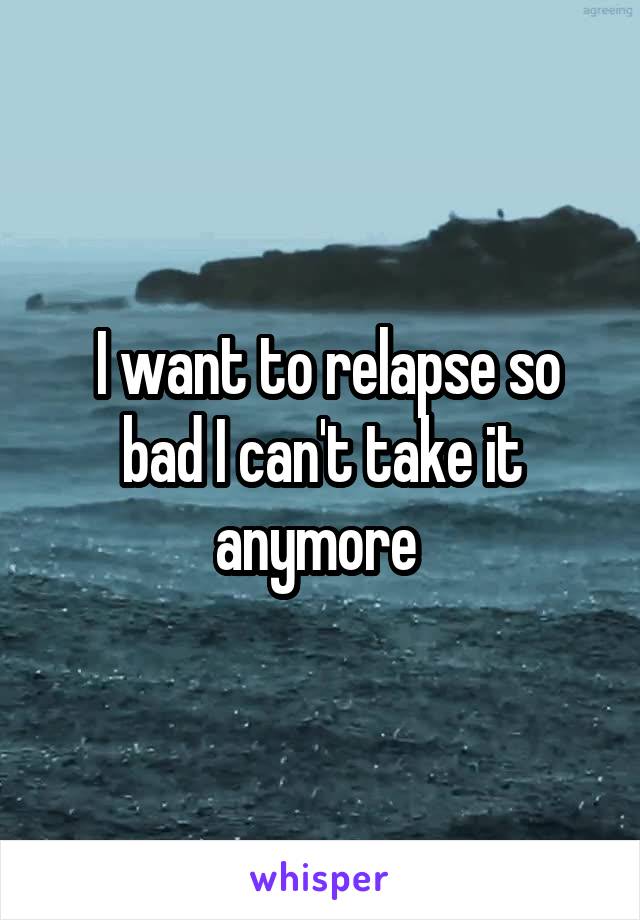  I want to relapse so bad I can't take it anymore 