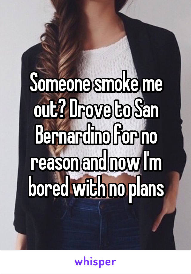 Someone smoke me out? Drove to San Bernardino for no reason and now I'm bored with no plans