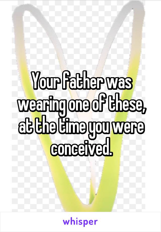 Your father was wearing one of these, at the time you were conceived.