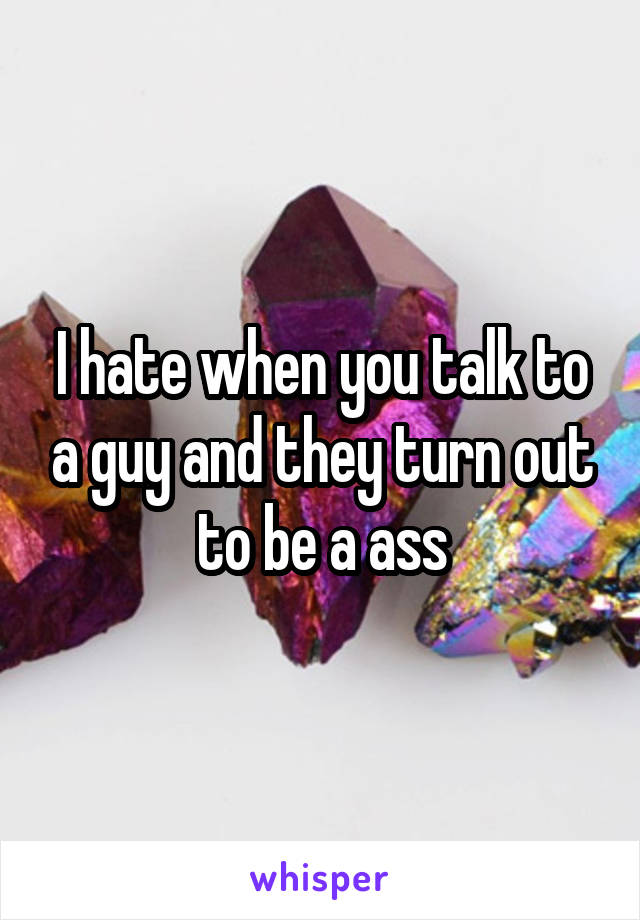 I hate when you talk to a guy and they turn out to be a ass