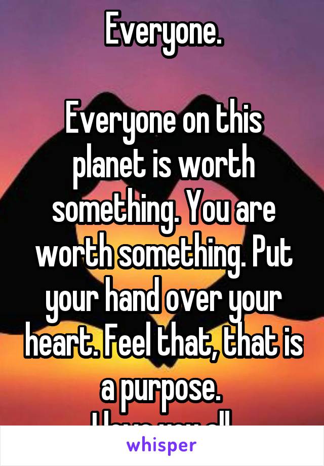 Everyone.

Everyone on this planet is worth something. You are worth something. Put your hand over your heart. Feel that, that is a purpose. 
I love you all 