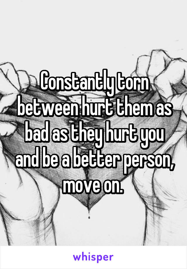 Constantly torn between hurt them as bad as they hurt you and be a better person, move on. 