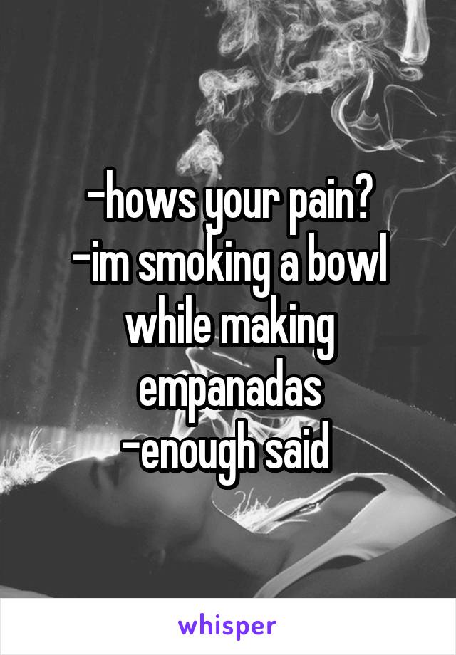 -hows your pain?
-im smoking a bowl while making empanadas
-enough said 
