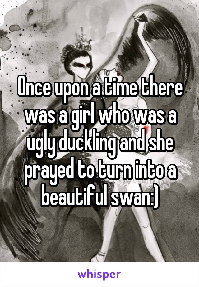 Once upon a time there was a girl who was a ugly duckling and she prayed to turn into a beautiful swan:)