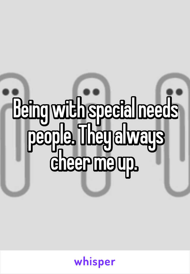 Being with special needs people. They always cheer me up. 