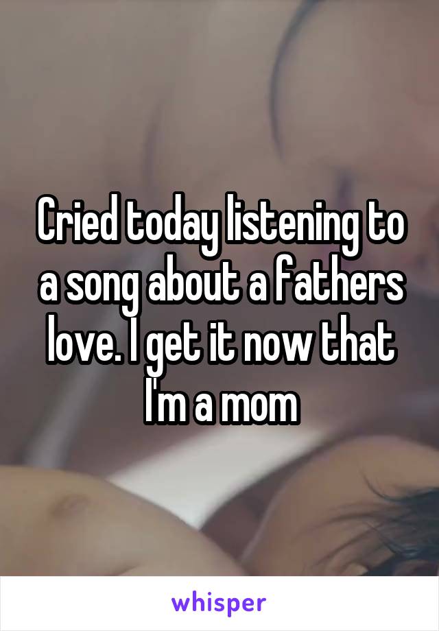 Cried today listening to a song about a fathers love. I get it now that I'm a mom