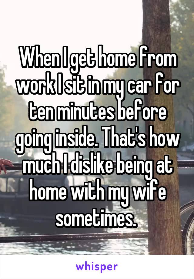 When I get home from work I sit in my car for ten minutes before going inside. That's how much I dislike being at home with my wife sometimes. 