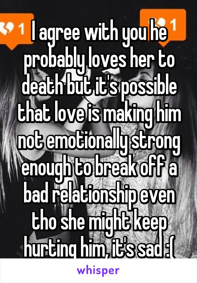 I agree with you he probably loves her to death but it's possible that love is making him not emotionally strong enough to break off a bad relationship even tho she might keep hurting him, it's sad :(