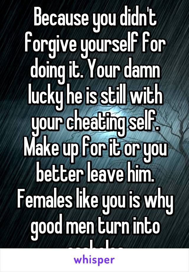 Because you didn't forgive yourself for doing it. Your damn lucky he is still with your cheating self. Make up for it or you better leave him. Females like you is why good men turn into assholes