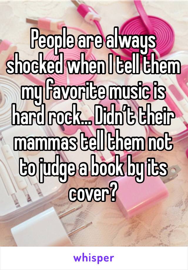 People are always shocked when I tell them my favorite music is hard rock... Didn’t their mammas tell them not to judge a book by its cover?