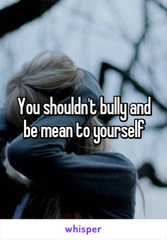 You shouldn't bully and be mean to yourself