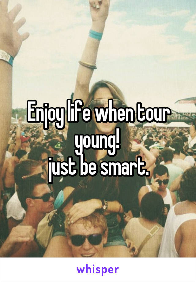 Enjoy life when tour young! 
just be smart.