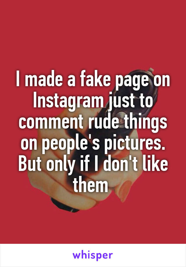 I made a fake page on Instagram just to comment rude things on people's pictures. But only if I don't like them 