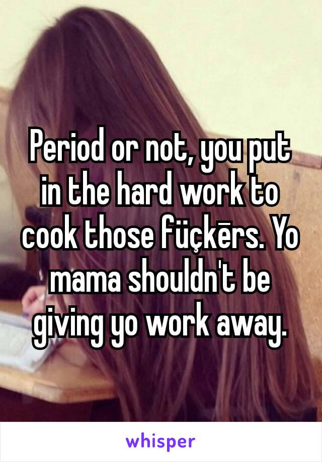 Period or not, you put in the hard work to cook those füçkērs. Yo mama shouldn't be giving yo work away.