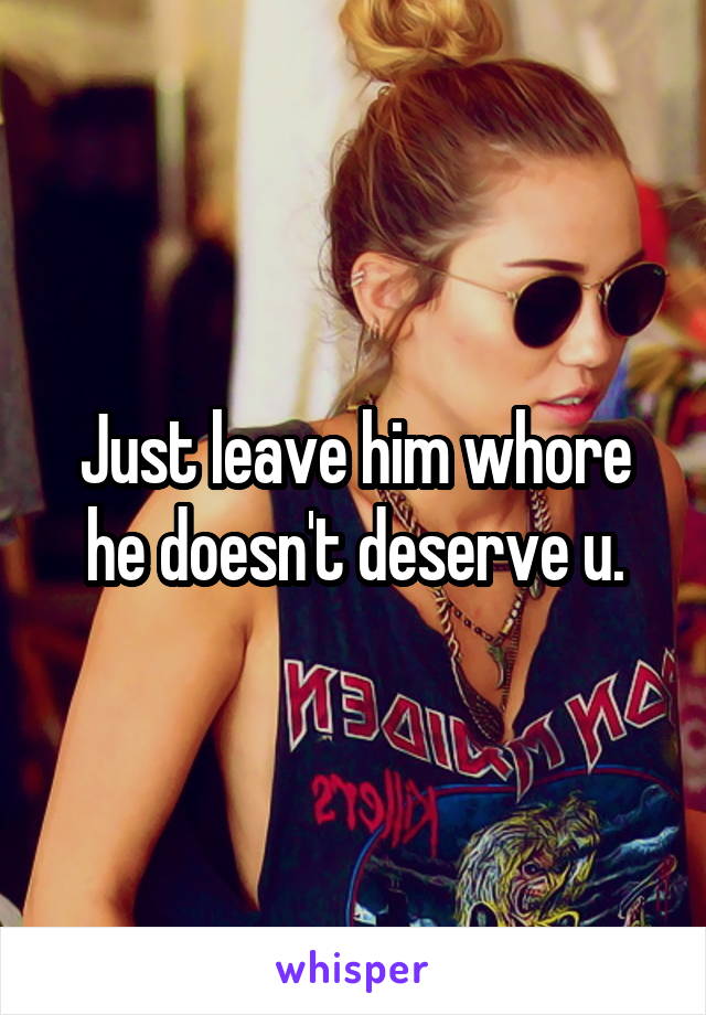 Just leave him whore he doesn't deserve u.