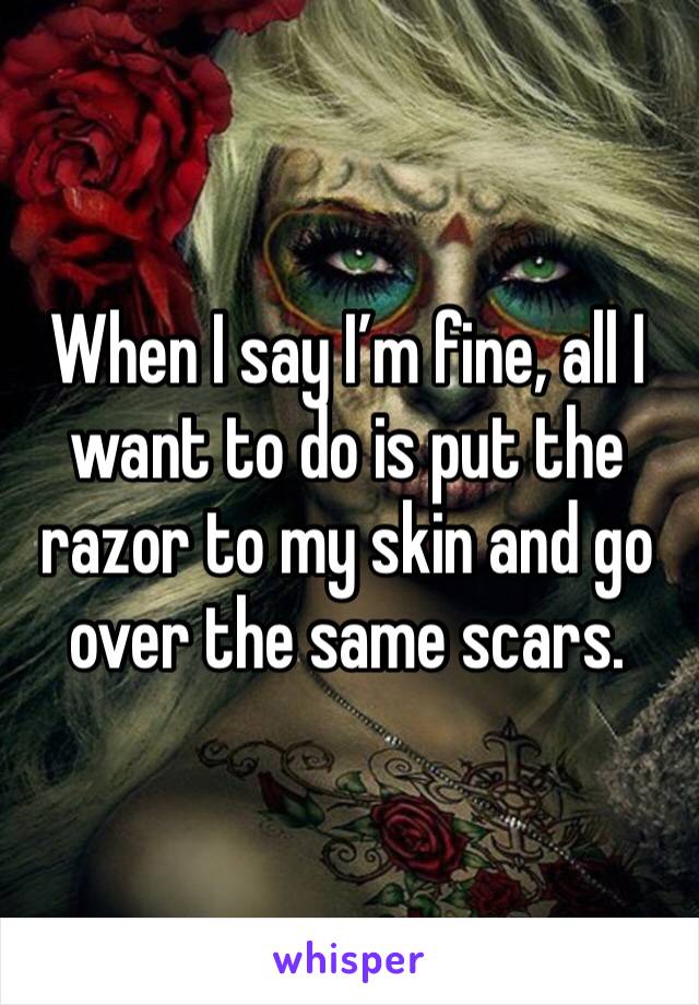 When I say I’m fine, all I want to do is put the razor to my skin and go over the same scars. 