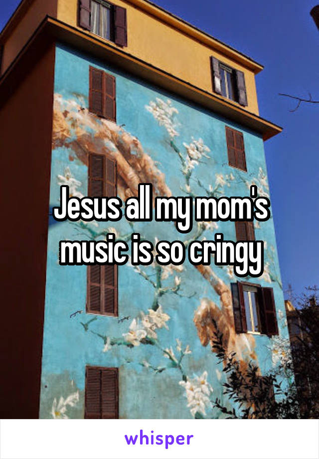 Jesus all my mom's music is so cringy
