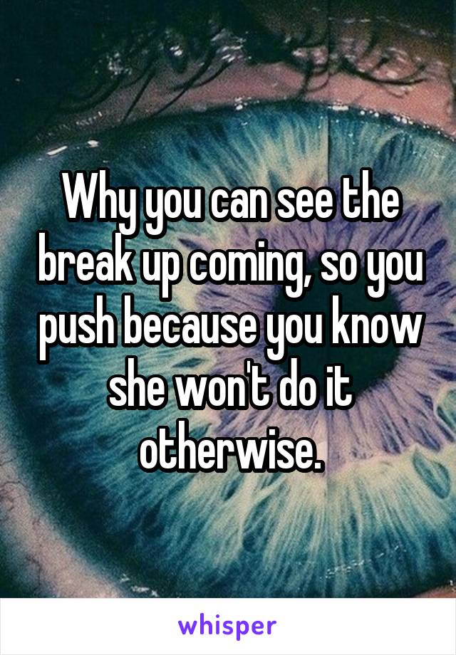 Why you can see the break up coming, so you push because you know she won't do it otherwise.